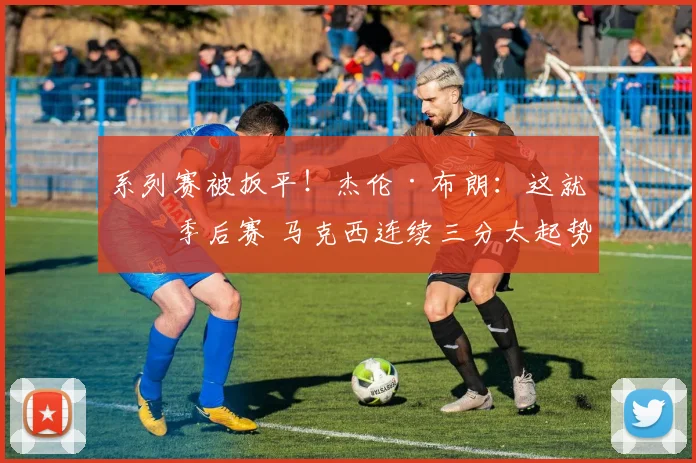 系列赛被扳平！杰伦·布朗：这就是季后赛 马克西连续三分太起势