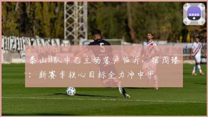泰山B队中乙主场落户临沂，宿茂臻：新赛季核心目标全力冲中甲